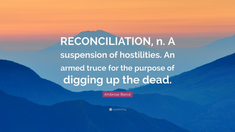 Ambrose Bierce Quote: “RECONCILIATION, n. A suspension of hostilities. An armed truce for the purpose of digging up the dead.”