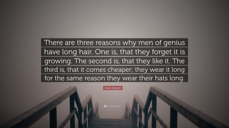 Israel Zangwill Quote: “There are three reasons why men of genius have long hair. One is, that they forget it is growing. The second is, that they like it. The third is, that it comes cheaper; they wear it long for the same reason they wear their hats long.”
