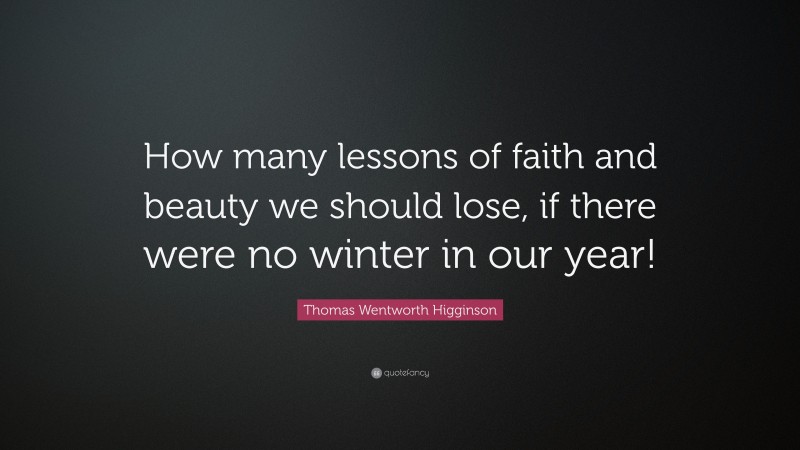 Thomas Wentworth Higginson Quote: “How many lessons of faith and beauty we should lose, if there were no winter in our year!”