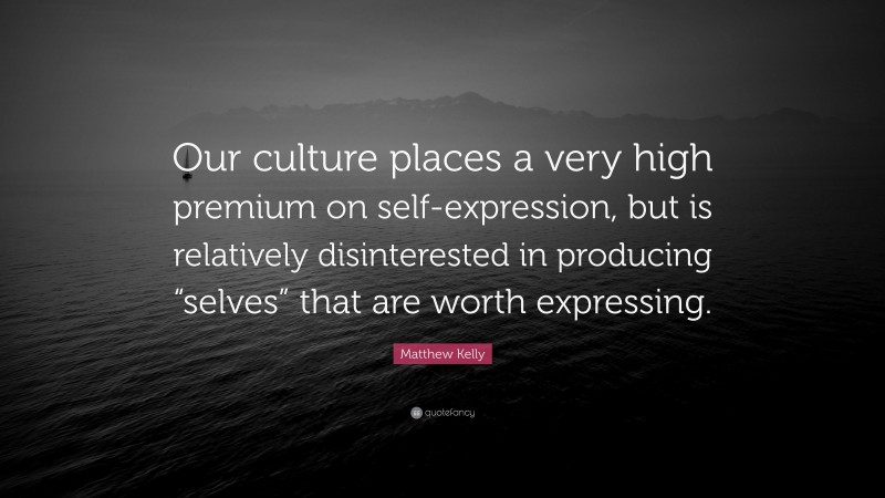 Matthew Kelly Quote: “Our culture places a very high premium on self-expression, but is relatively disinterested in producing “selves” that are worth expressing.”