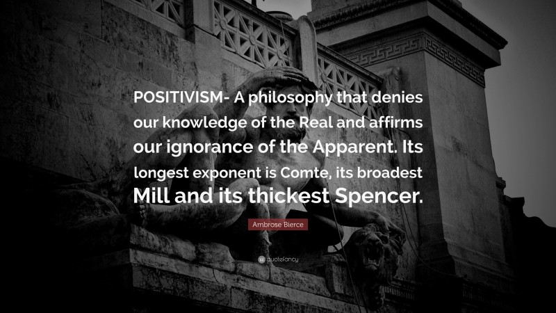 Ambrose Bierce Quote: “POSITIVISM- A philosophy that denies our knowledge of the Real and affirms our ignorance of the Apparent. Its longest exponent is Comte, its broadest Mill and its thickest Spencer.”