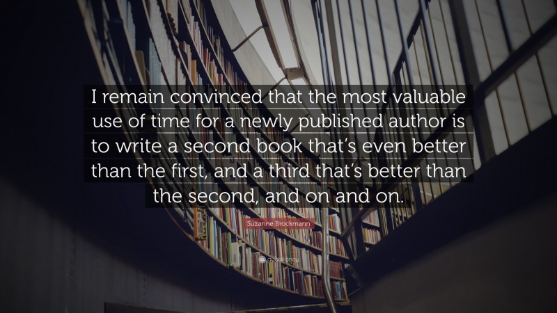 Suzanne Brockmann Quote: “I remain convinced that the most valuable use of time for a newly published author is to write a second book that’s even better than the first, and a third that’s better than the second, and on and on.”
