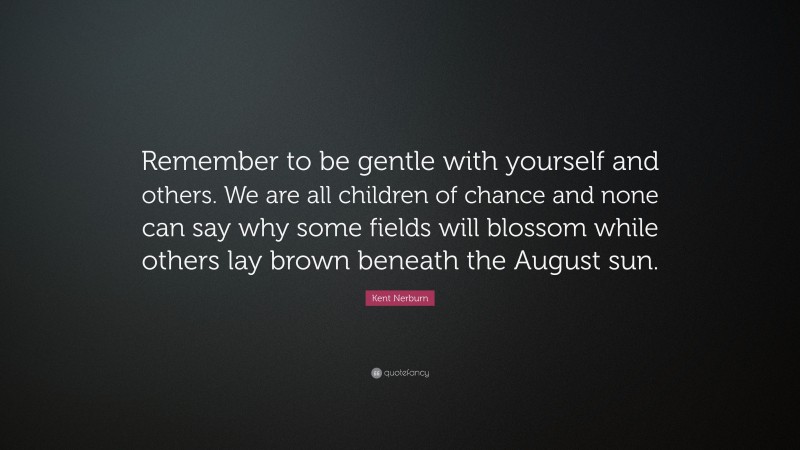 Kent Nerburn Quote: “Remember to be gentle with yourself and others. We are all children of chance and none can say why some fields will blossom while others lay brown beneath the August sun.”
