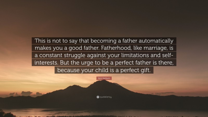 Kent Nerburn Quote: “This is not to say that becoming a father automatically makes you a good father. Fatherhood, like marriage, is a constant struggle against your limitations and self-interests. But the urge to be a perfect father is there, because your child is a perfect gift.”