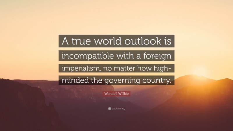 Wendell Willkie Quote: “A true world outlook is incompatible with a foreign imperialism, no matter how high-minded the governing country.”