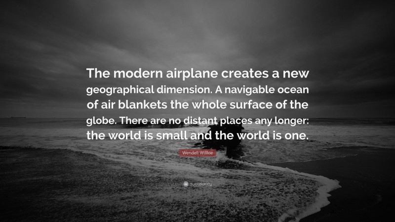 Wendell Willkie Quote: “The modern airplane creates a new geographical dimension. A navigable ocean of air blankets the whole surface of the globe. There are no distant places any longer: the world is small and the world is one.”