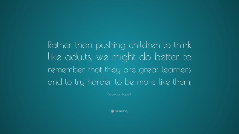 Seymour Papert Quote: “Rather than pushing children to think like adults, we might do better to remember that they are great learners and to try harder to be more like them.”