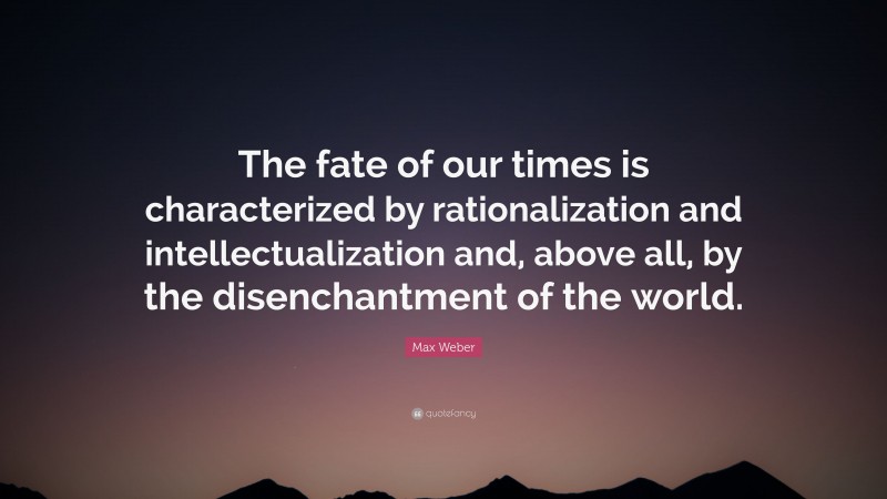 Max Weber Quote: “The fate of our times is characterized by rationalization and intellectualization and, above all, by the disenchantment of the world.”