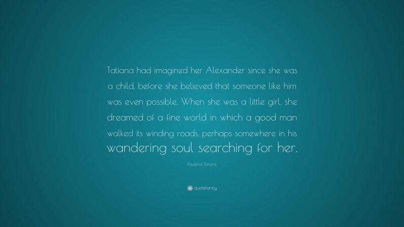 Paullina Simons Quote: “Tatiana had imagined her Alexander since she was a child, before she believed that someone like him was even possible. When she was a little girl, she dreamed of a fine world in which a good man walked its winding roads, perhaps somewhere in his wandering soul searching for her.”