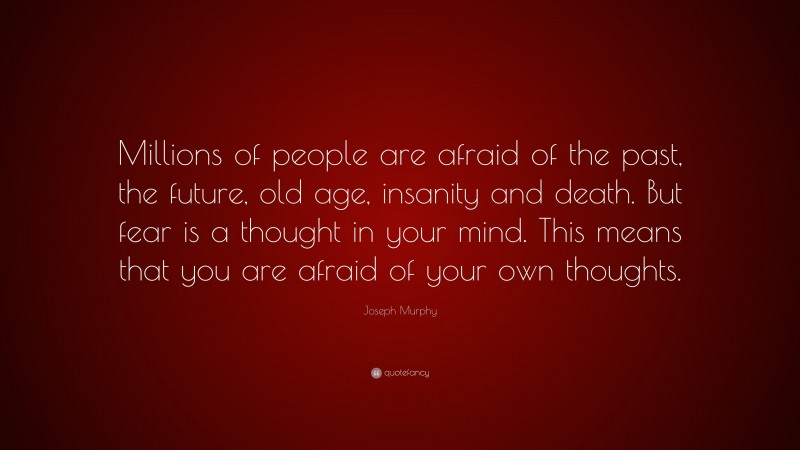 Joseph Murphy Quote: “Millions of people are afraid of the past, the future, old age, insanity and death. But fear is a thought in your mind. This means that you are afraid of your own thoughts.”