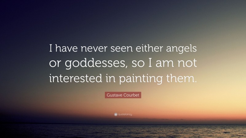 Gustave Courbet Quote: “I have never seen either angels or goddesses, so I am not interested in painting them.”