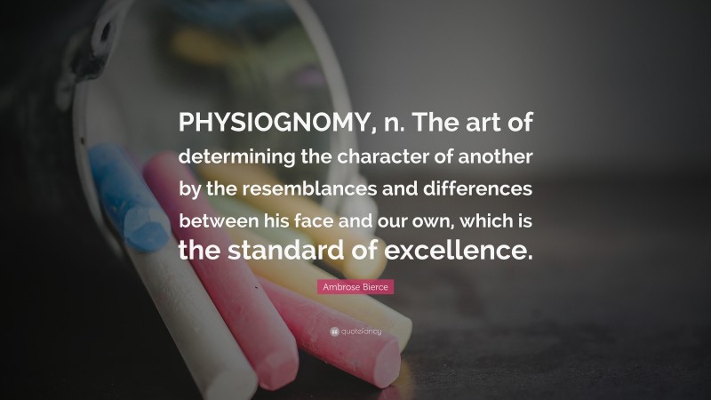 Ambrose Bierce Quote: “PHYSIOGNOMY, n. The art of determining the character of another by the resemblances and differences between his face and our own, which is the standard of excellence.”