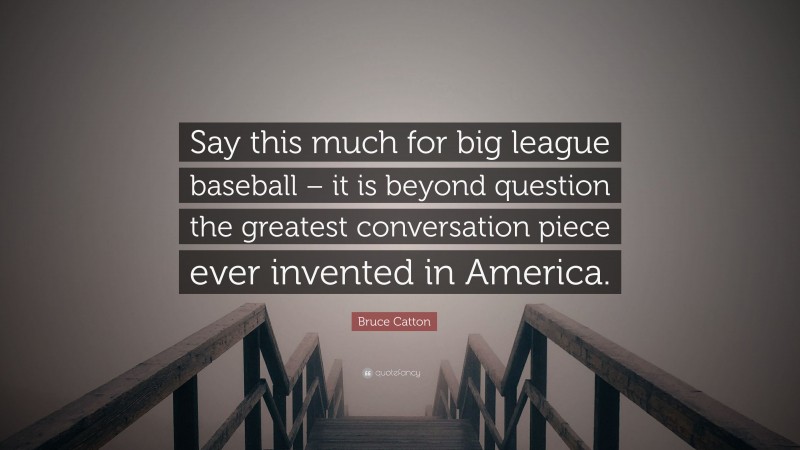 Bruce Catton Quote: “Say this much for big league baseball – it is beyond question the greatest conversation piece ever invented in America.”