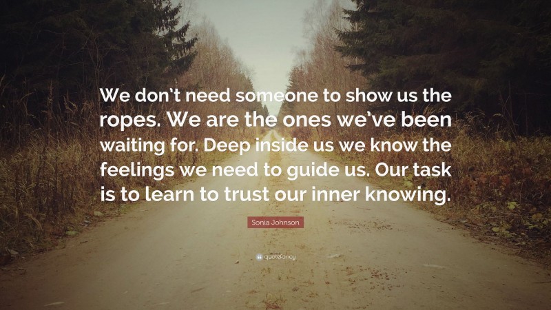 Sonia Johnson Quote: “We don’t need someone to show us the ropes. We are the ones we’ve been waiting for. Deep inside us we know the feelings we need to guide us. Our task is to learn to trust our inner knowing.”