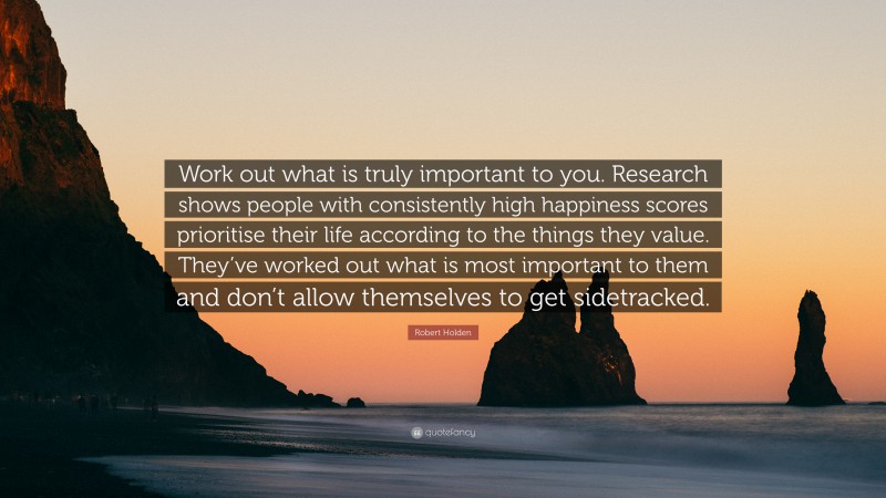 Robert Holden Quote: “Work out what is truly important to you. Research shows people with consistently high happiness scores prioritise their life according to the things they value. They’ve worked out what is most important to them and don’t allow themselves to get sidetracked.”