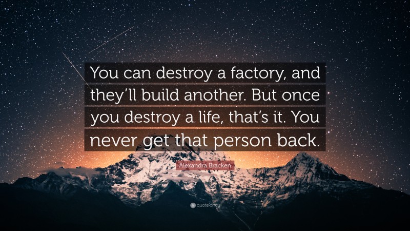 Alexandra Bracken Quote: “You can destroy a factory, and they’ll build another. But once you destroy a life, that’s it. You never get that person back.”