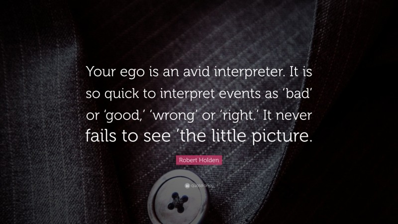 Robert Holden Quote: “Your ego is an avid interpreter. It is so quick to interpret events as ‘bad’ or ‘good,’ ‘wrong’ or ‘right.’ It never fails to see ’the little picture.”
