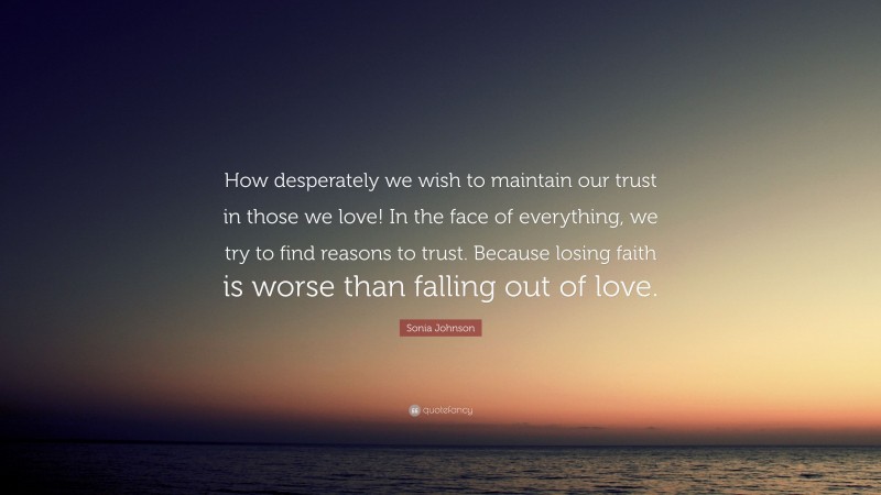 Sonia Johnson Quote: “How desperately we wish to maintain our trust in those we love! In the face of everything, we try to find reasons to trust. Because losing faith is worse than falling out of love.”