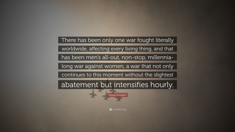 Sonia Johnson Quote: “There has been only one war fought literally worldwide, affecting every living thing, and that has been men’s all-out, non-stop, millennia-long war against women, a war that not only continues to this moment without the slightest abatement but intensifies hourly.”
