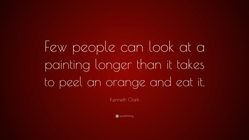 Kenneth Clark Quote: “Few people can look at a painting longer than it takes to peel an orange and eat it.”