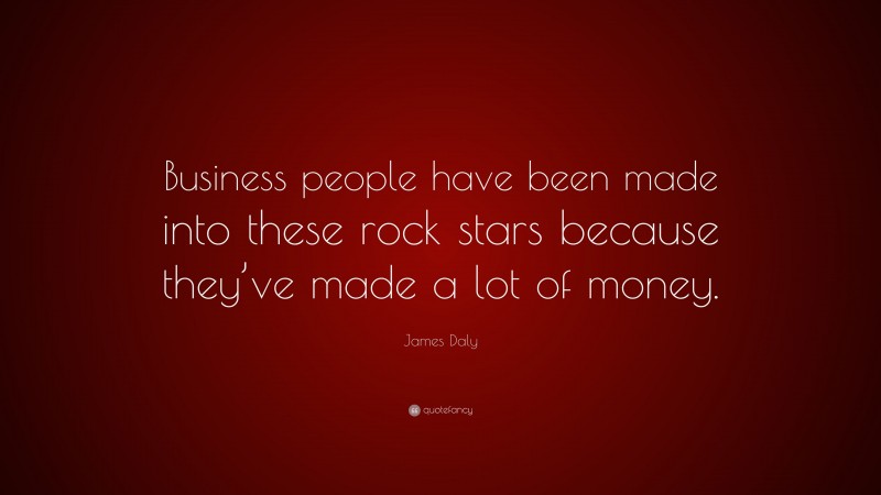James Daly Quote: “Business people have been made into these rock stars because they’ve made a lot of money.”