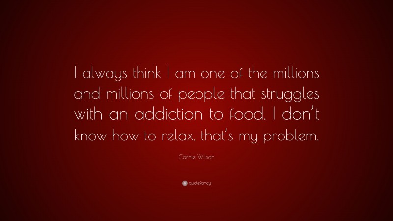 Carnie Wilson Quote: “I always think I am one of the millions and millions of people that struggles with an addiction to food. I don’t know how to relax, that’s my problem.”