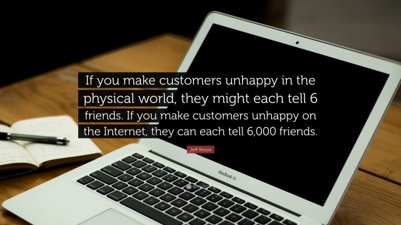 Jeff Bezos Quote: “If you make customers unhappy in the physical world, they might each tell 6 friends. If you make customers unhappy on the Internet, they can each tell 6,000 friends.”