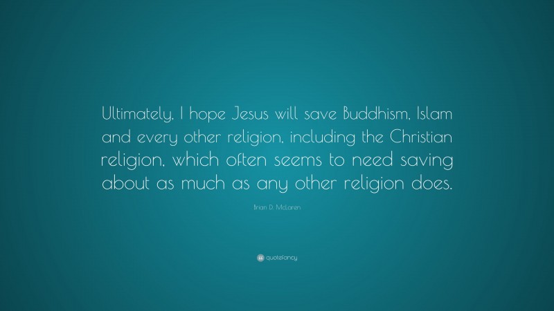 Brian D. McLaren Quote: “Ultimately, I hope Jesus will save Buddhism, Islam and every other religion, including the Christian religion, which often seems to need saving about as much as any other religion does.”