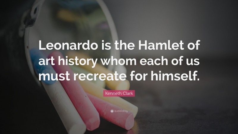 Kenneth Clark Quote: “Leonardo is the Hamlet of art history whom each of us must recreate for himself.”
