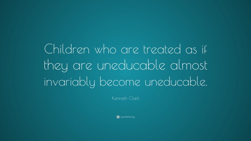 Kenneth Clark Quote: “Children who are treated as if they are uneducable almost invariably become uneducable.”