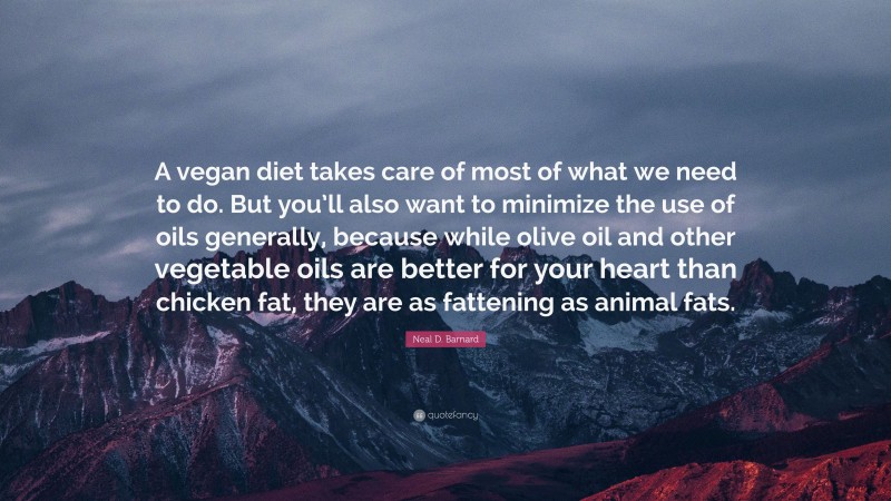 Neal D. Barnard Quote: “A vegan diet takes care of most of what we need to do. But you’ll also want to minimize the use of oils generally, because while olive oil and other vegetable oils are better for your heart than chicken fat, they are as fattening as animal fats.”