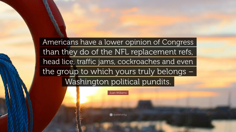 Juan Williams Quote: “Americans have a lower opinion of Congress than they do of the NFL replacement refs, head lice, traffic jams, cockroaches and even the group to which yours truly belongs – Washington political pundits.”