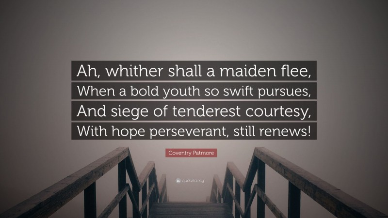 Coventry Patmore Quote: “Ah, whither shall a maiden flee, When a bold youth so swift pursues, And siege of tenderest courtesy, With hope perseverant, still renews!”