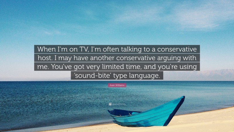 Juan Williams Quote: “When I’m on TV, I’m often talking to a conservative host. I may have another conservative arguing with me. You’ve got very limited time, and you’re using ‘sound-bite’ type language.”