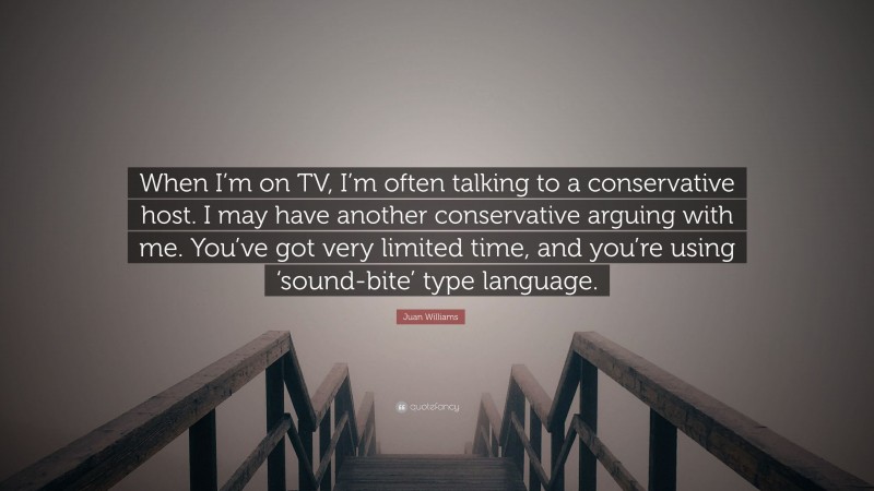 Juan Williams Quote: “When I’m on TV, I’m often talking to a conservative host. I may have another conservative arguing with me. You’ve got very limited time, and you’re using ‘sound-bite’ type language.”