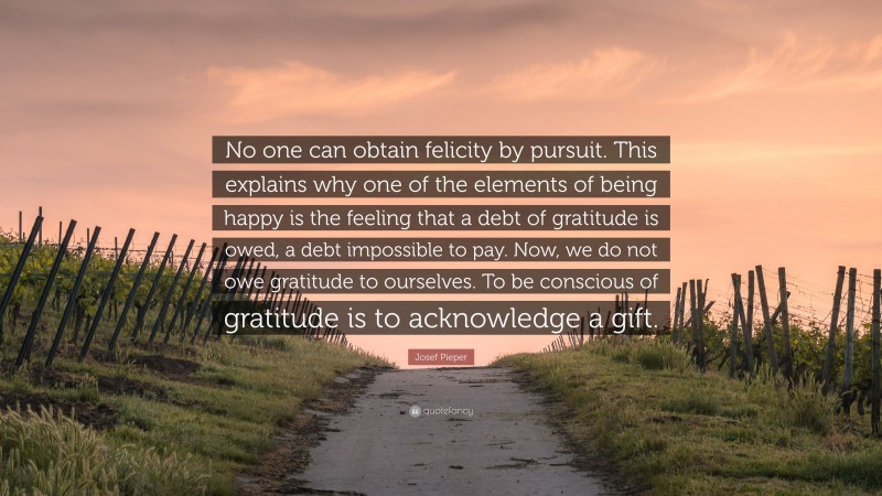 Josef Pieper Quote: “No one can obtain felicity by pursuit. This explains why one of the elements of being happy is the feeling that a debt of gratitude is owed, a debt impossible to pay. Now, we do not owe gratitude to ourselves. To be conscious of gratitude is to acknowledge a gift.”