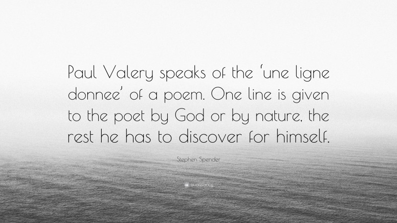 Stephen Spender Quote: “Paul Valery speaks of the ‘une ligne donnee’ of a poem. One line is given to the poet by God or by nature, the rest he has to discover for himself.”