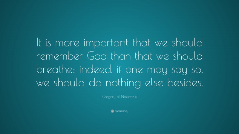 Gregory of Nazianzus Quote: “It is more important that we should remember God than that we should breathe: indeed, if one may say so, we should do nothing else besides.”