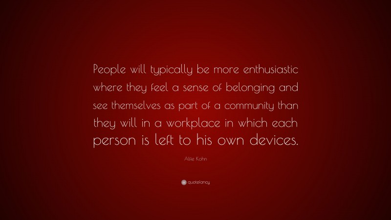 Alfie Kohn Quote: “People will typically be more enthusiastic where they feel a sense of belonging and see themselves as part of a community than they will in a workplace in which each person is left to his own devices.”