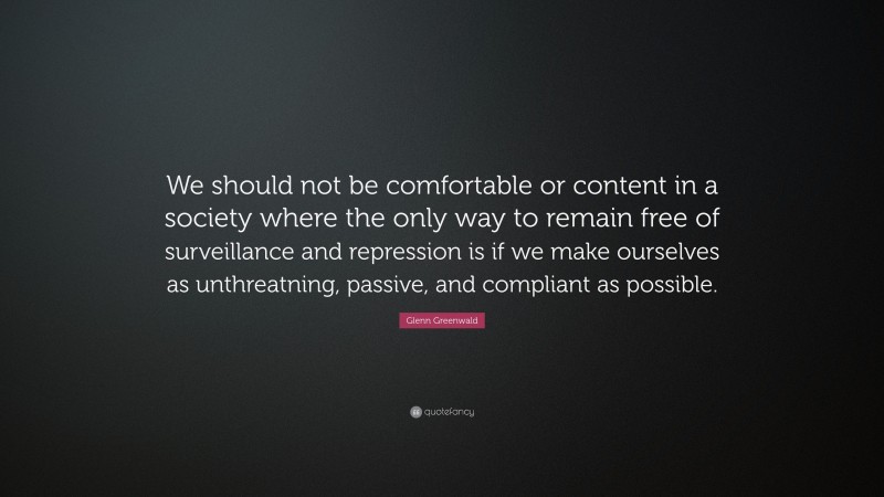Glenn Greenwald Quote: “We should not be comfortable or content in a society where the only way to remain free of surveillance and repression is if we make ourselves as unthreatning, passive, and compliant as possible.”