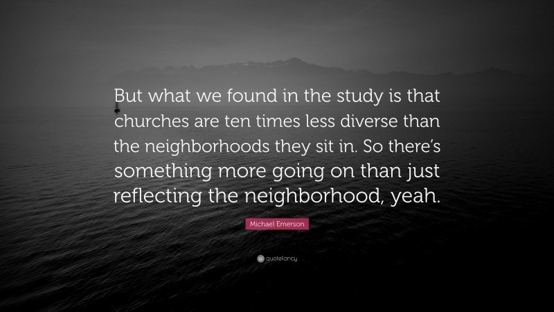 Michael Emerson Quote: “But what we found in the study is that churches are ten times less diverse than the neighborhoods they sit in. So there’s something more going on than just reflecting the neighborhood, yeah.”
