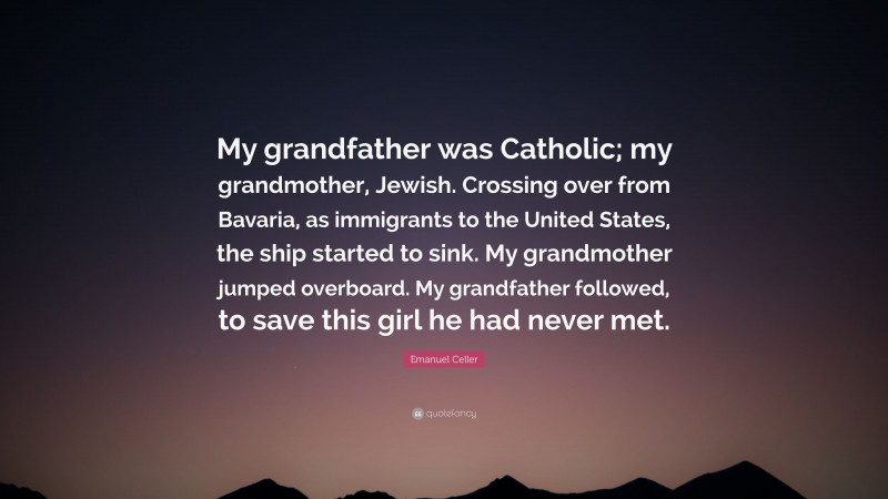 Emanuel Celler Quote: “My grandfather was Catholic; my grandmother, Jewish. Crossing over from Bavaria, as immigrants to the United States, the ship started to sink. My grandmother jumped overboard. My grandfather followed, to save this girl he had never met.”