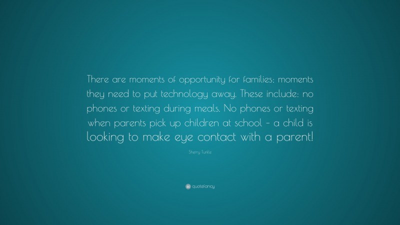 Sherry Turkle Quote: “There are moments of opportunity for families; moments they need to put technology away. These include: no phones or texting during meals. No phones or texting when parents pick up children at school – a child is looking to make eye contact with a parent!”