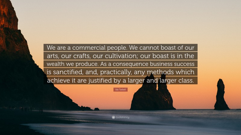 Ida Tarbell Quote: “We are a commercial people. We cannot boast of our arts, our crafts, our cultivation; our boast is in the wealth we produce. As a consequence business success is sanctified, and, practically, any methods which achieve it are justified by a larger and larger class.”