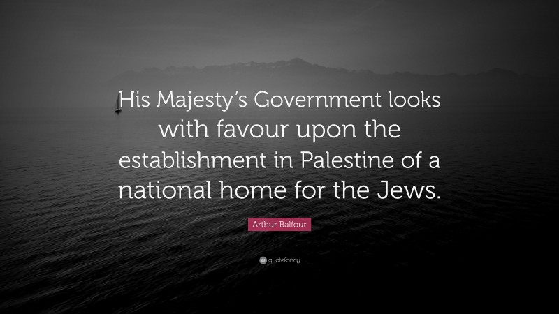 Arthur Balfour Quote: “His Majesty’s Government looks with favour upon the establishment in Palestine of a national home for the Jews.”