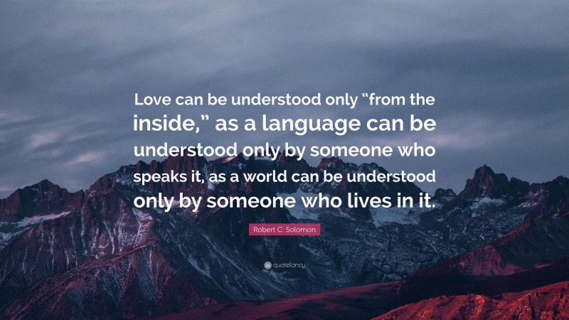 Robert C. Solomon Quote: “Love can be understood only “from the inside,” as a language can be understood only by someone who speaks it, as a world can be understood only by someone who lives in it.”