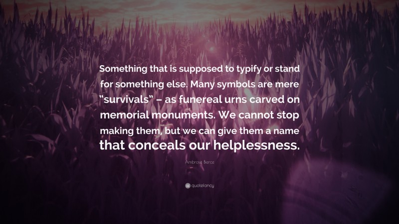 Ambrose Bierce Quote: “Something that is supposed to typify or stand for something else. Many symbols are mere “survivals” – as funereal urns carved on memorial monuments. We cannot stop making them, but we can give them a name that conceals our helplessness.”
