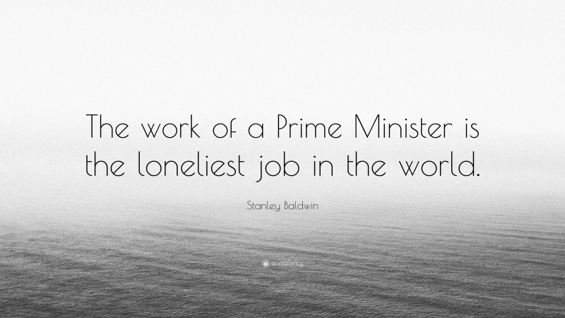 Stanley Baldwin Quote: “The work of a Prime Minister is the loneliest job in the world.”