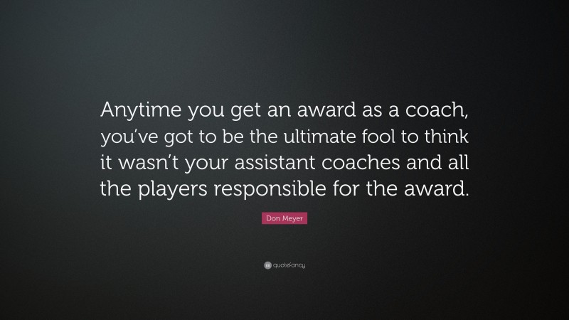 Don Meyer Quote: “Anytime you get an award as a coach, you’ve got to be the ultimate fool to think it wasn’t your assistant coaches and all the players responsible for the award.”