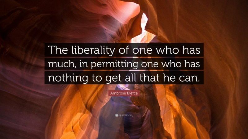 Ambrose Bierce Quote: “The liberality of one who has much, in permitting one who has nothing to get all that he can.”